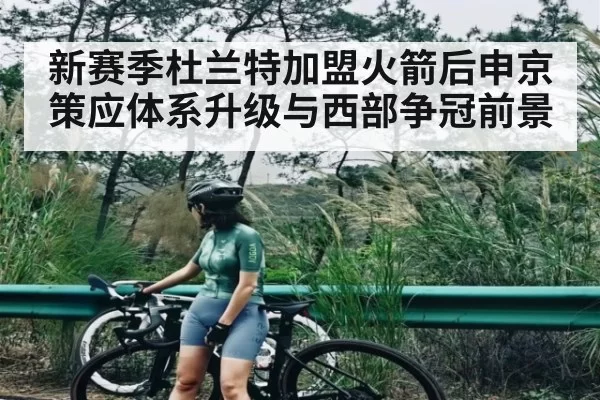 新赛季杜兰特加盟火箭后申京策应体系升级与西部争冠前景